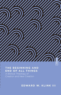 The Beginning and End of All Things: A Biblical Theology of Creation and New Creation by Klink, Edward W.