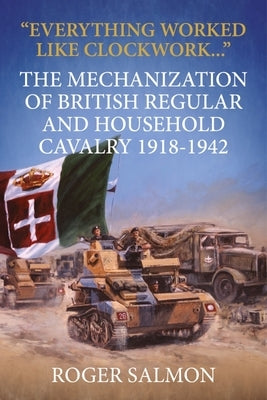 Everything Worked Like Clockwork: The Mechanization of British Regular and Household Cavalry 1918-1942 by Salmon, Roger