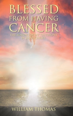 Blessed from Having Cancer: The Making of My Testimony by Jesus Christ by Thomas, William