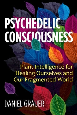 Psychedelic Consciousness: Plant Intelligence for Healing Ourselves and Our Fragmented World by Grauer, Daniel