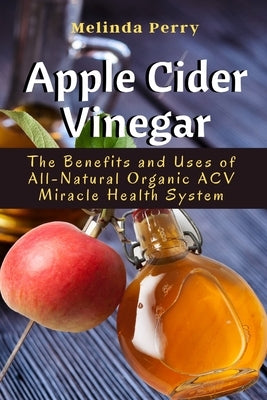 Apple Cider Vinegar: The Benefits and Uses of All-Natural Organic ACV Miracle Health System by Perry, Melinda