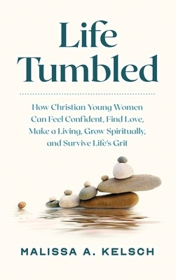 Life Tumbled: How Christian Young Women Can Feel Confident, Find Love, Make a Living, Grow Spiritually, and Survive Life's Grit by Kelsch, Malissa