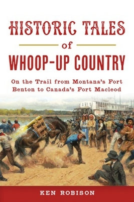Historic Tales of Whoop-Up Country: On the Trail from Montana's Fort Benton to Canada's Fort MacLeod by Robison, Ken