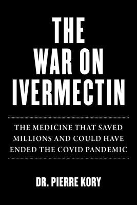 War on Ivermectin: The Medicine That Saved Millions and Could Have Ended the Covid Pandemic by Kory, Pierre