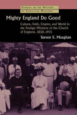 Mighty England Do Good: Culture, Faith, Empire, and World in the Foreign Missions of the Church of England, 1850-1915 by Maughan, Steven S.