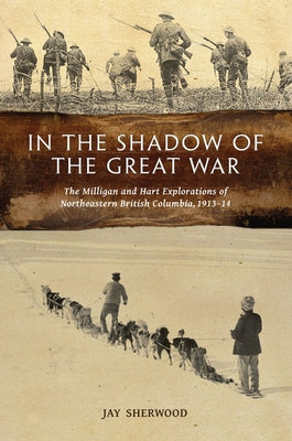 In the Shadow of the Great War: The Milligan and Hart Explorations of Northeastern British Columbia, 1913-14 by Sherwood, Jay