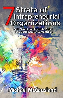 7 Strata of Intrapreneurial Organizations: Self-Disrupt and Innovate Faster Than Customers or Competition by Michael McCausland