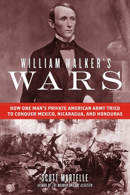 William Walker's Wars: How One Man's Private American Army Tried to Conquer Mexico, Nicaragua, and Honduras by Martelle, Scott