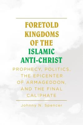 Foretold Kingdoms of the Islamic Anti-Christ: Prophecy, Politics, the Epicenter of Armageddon, and the Final Caliphate by Spencer, Johnny N.