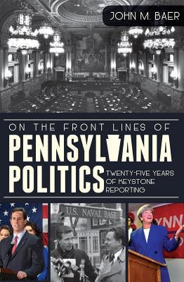 On the Front Lines of Pennsylvania Politics: Twenty-Five Years of Keystone Reporting by Baer, John M.