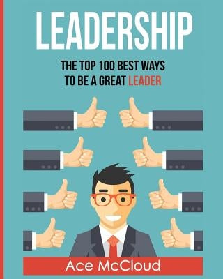 Leadership: The Top 100 Best Ways To Be A Great Leader by McCloud, Ace