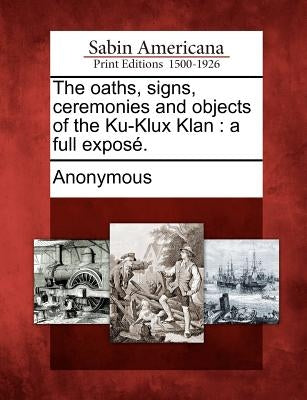 The oaths, signs, ceremonies and objects of the Ku-Klux Klan: a full exposé. by Anonymous