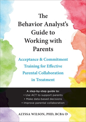 The Behavior Analyst's Guide to Working with Parents: Acceptance and Commitment Training for Effective Parental Collaboration in Treatment by Wilson, Alyssa