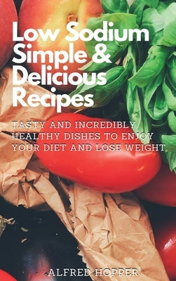 Low Sodium Simple & Delicious Recipes: Tasty and Incredibly Healthy Dishes to Enjoy Your Diet and Lose Weight by Hopper, Alfred