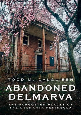 Abandoned Delmarva: The Forgotten Places of the Delmarva Peninsula by Dalgliesh, Todd M.