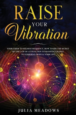 Raise Your Vibration: Your Guide To Higher Frequency, How To Use The Secret of the Law of Attraction To Manifest & Change Your Mind, Body & by Meadows, Julia