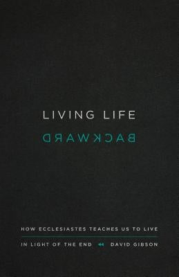 Living Life Backward: How Ecclesiastes Teaches Us to Live in Light of the End by Gibson, David
