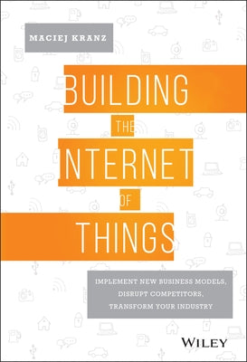 Building the Internet of Things: Implement New Business Models, Disrupt Competitors, Transform Your Industry by Kranz, Maciej
