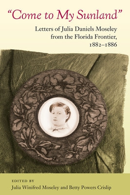 Come to My Sunland: Letters of Julia Daniels Moseley from the Florida Frontier, 1882-1886 by Moseley, Julia Winifred