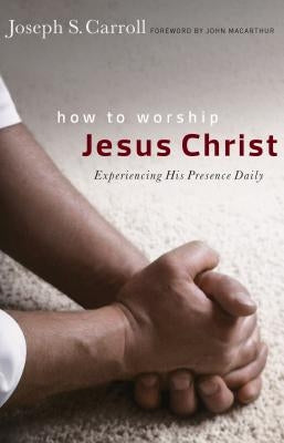 How to Worship Jesus Christ: Experiencing His Manifest Presence Daily by Carroll, Joseph S.