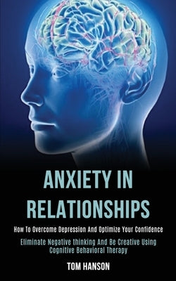 Anxiety in Relationships: How to Overcome Depression and Optimize Your Confidence (Eliminate Negative thinking and Be Creative Using Cognitive B by Hanson, Tom