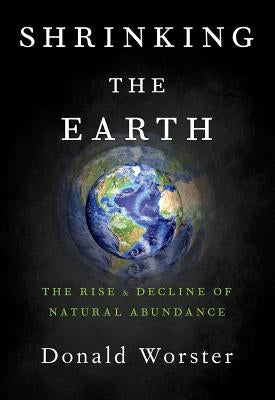 Shrinking the Earth: The Rise and Decline of Natural Abundance by Worster, Donald