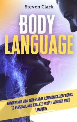 Body Language: Understand How Non-Verbal Communication Works To Persuade And Analyze People Through Body Language by Clark, Steven