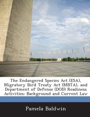 The Endangered Species ACT (ESA), Migratory Bird Treaty ACT (Mbta), and Department of Defense (Dod) Readiness Activities: Background and Current Law by Baldwin, Pamela
