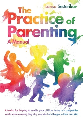 The Practice of Parenting - A Manual: A toolkit for helping to enable your child to thrive in a competitive world while ensuring they stay confident a by Sesterikov, Larisa