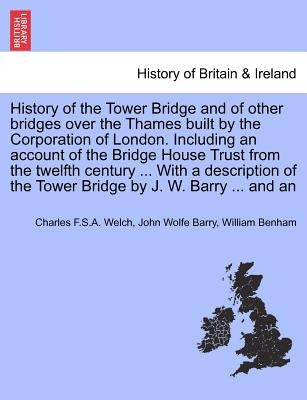 History of the Tower Bridge and of Other Bridges Over the Thames Built by the Corporation of London. Including an Account of the Bridge House Trust fr by Welch, Charles F. S. a.