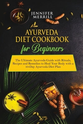Ayurveda Diet Cookbook for Beginners: The Ultimate Ayurveda Guide with Rituals, Recipes and Remedies to Heal Your Body with a 10-Day Ayurveda Diet Pla by Merrill, Jennifer