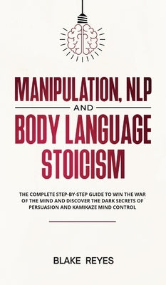 Manipulation, NLP and Body Language Stoicism: The Complete Step-by-Step Guide to Win the War of the Mind and Discover the Dark Secrets of Persuasion a by Reyes, Blаke