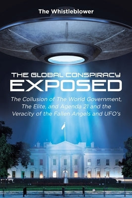 The Global Conspiracy Exposed: The Collusion of The World Government, The Elite, and Agenda 21 and the Veracity of the Fallen Angels and UFO's by The Whistleblower, The