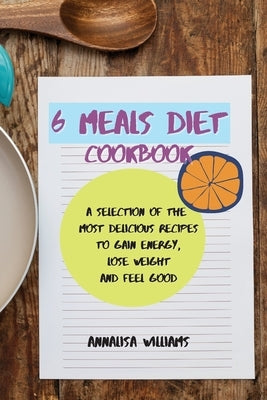6 Meals Diet Cookbook: A Selection of the Most Delicious Recipes to Gain Energy, Lose Weight and Feel Good by Williams, Annalisa