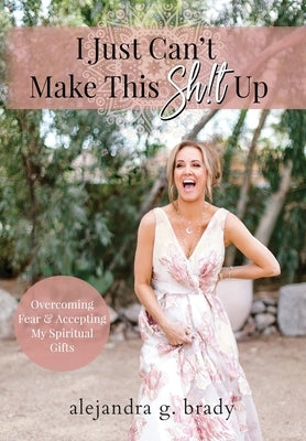 I Just Can't Make This Sh!t Up: Overcoming Fear and Accepting My Spiritual Gifts by Brady, Alejandra G.