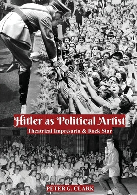 Hitler as Political Artist: Theatrical Impresario & Rock Star by Clark, Peter G.