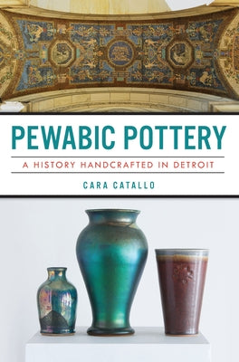 Pewabic Pottery: A History Handcrafted in Detroit by Catallo, Cara