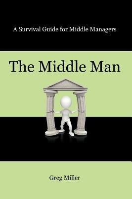 The Middle Man: A Survival Guide for Middle Managers by Miller, Greg