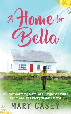 A Home for Bella: A Heartwarming Novel of a Single Woman's Dream and an Unforgettable Friend by Casey, Mary
