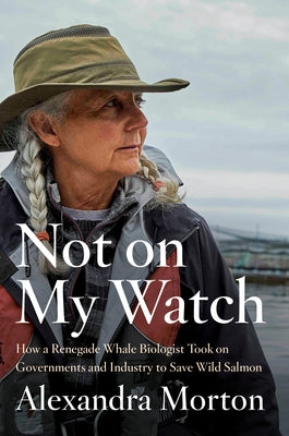 Not on My Watch: How a Renegade Whale Biologist Took on Governments and Industry to Save Wild Salmon by Morton, Alexandra