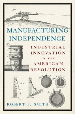 Manufacturing Independence: Industrial Innovation in the American Revolution by Smith, Robert F.