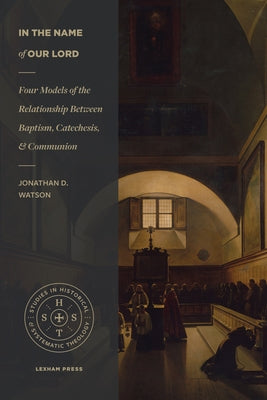 In the Name of Our Lord: Four Models of the Relationship Between Baptism, Catechesis, and Communion by Watson, Jonathan D.