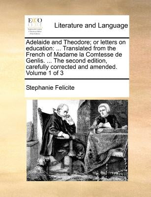 Adelaide and Theodore; Or Letters on Education: Translated from the French of Madame La Comtesse de Genlis. ... the Second Edition, Carefully Correcte by Felicite, Stephanie