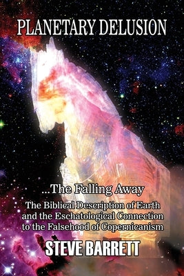 Planetary Delusion ...The Falling Away: The Biblical Description of Earth and the Eschatological Connection to the Falsehood of Copernicanism by Barrett, Steve