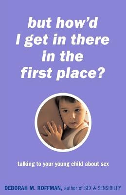 "But How'd I Get in There in the First Place?": Talking to Your Young Child about Sex by Roffman, Deborah