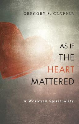 As If the Heart Mattered: A Wesleyan Spirituality by Clapper, Gregory S.