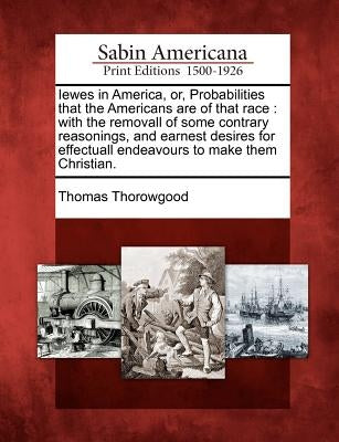Iewes in America, Or, Probabilities That the Americans Are of That Race: With the Removall of Some Contrary Reasonings, and Earnest Desires for Effect by Thorowgood, Thomas