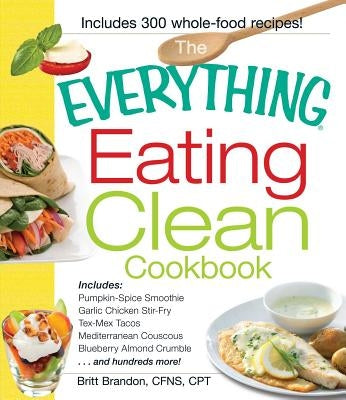 The Everything Eating Clean Cookbook: Includes - Pumpkin Spice Smoothie, Garlic Chicken Stir-Fry, Tex-Mex Tacos, Mediterranean Couscous, Blueberry Alm by Brandon, Britt