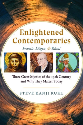 Enlightened Contemporaries: Francis, Dōgen, and Rūmī Three Great Mystics of the Thirteenth Century and Why They Matter Today by Kanji Ruhl, Steve