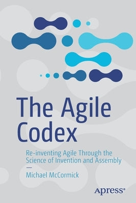 The Agile Codex: Re-Inventing Agile Through the Science of Invention and Assembly by McCormick, Michael